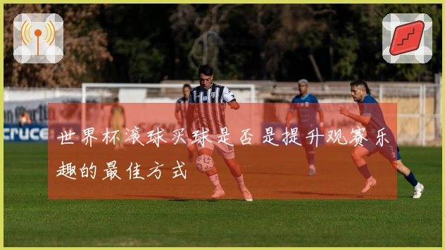 世界杯滚球买球是否是提升观赛乐趣的最佳方式