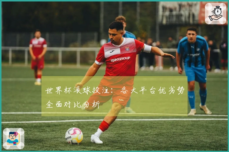 世界杯滚球投注：各大平台优劣势全面对比分析