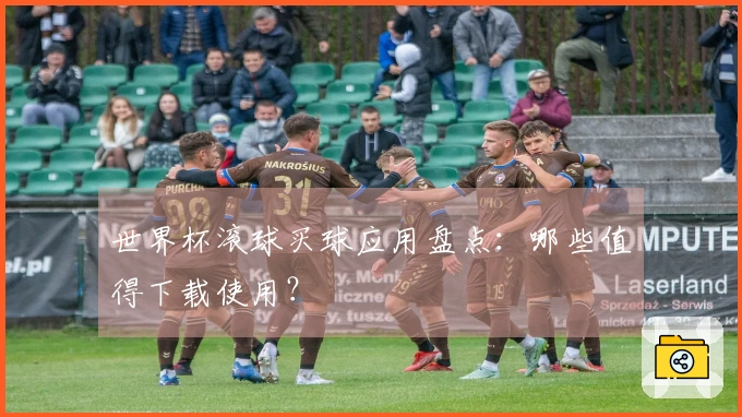 世界杯滚球买球应用盘点：哪些值得下载使用？